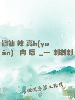 修仙 辣 高h(yuǎn) 濃肉 后宮